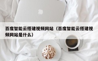唐山百度智能云搭建视频网站（百度智能云搭建视频网站是什么）