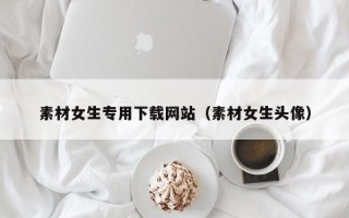 唐山素材女生专用下载网站（素材女生头像）